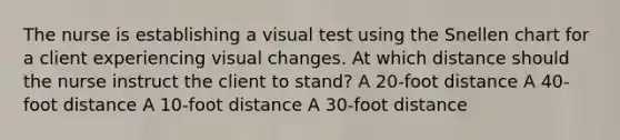 The nurse is establishing a visual test using the Snellen chart for a client experiencing visual changes. At which distance should the nurse instruct the client to stand? A 20-foot distance A 40-foot distance A 10-foot distance A 30-foot distance