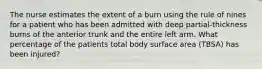 The nurse estimates the extent of a burn using the rule of nines for a patient who has been admitted with deep partial-thickness burns of the anterior trunk and the entire left arm. What percentage of the patients total body surface area (TBSA) has been injured?