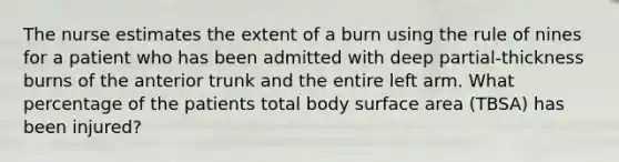 The nurse estimates the extent of a burn using the rule of nines for a patient who has been admitted with deep partial-thickness burns of the anterior trunk and the entire left arm. What percentage of the patients total body surface area (TBSA) has been injured?