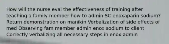 How will the nurse eval the effectiveness of training after teaching a family member how to admin SC enoxaparin sodium? Return demonstration on manikin Verbalization of side effects of med Observing fam member admin enox sodium to client Correctly verbalizing all necessary steps in enox admin