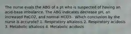 The nurse evals the ABG of a pt who is suspected of having an acid-base imbalance. The ABG indicates decrease pH, an increased PaCO2, and normal HCO3-. Which conclusion by the nurse is accurate? 1. Respiratory alkalosis 2. Respiratory acidosis 3. Metabolic alkalosis 4. Metabolic acidosis