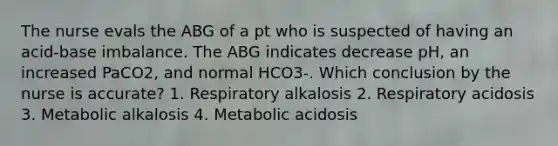 The nurse evals the ABG of a pt who is suspected of having an acid-base imbalance. The ABG indicates decrease pH, an increased PaCO2, and normal HCO3-. Which conclusion by the nurse is accurate? 1. Respiratory alkalosis 2. Respiratory acidosis 3. Metabolic alkalosis 4. Metabolic acidosis