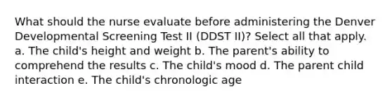 What should the nurse evaluate before administering the Denver Developmental Screening Test II (DDST II)? Select all that apply. a. The child's height and weight b. The parent's ability to comprehend the results c. The child's mood d. The parent child interaction e. The child's chronologic age