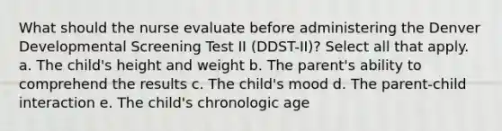 What should the nurse evaluate before administering the Denver Developmental Screening Test II (DDST-II)? Select all that apply. a. The child's height and weight b. The parent's ability to comprehend the results c. The child's mood d. The parent-child interaction e. The child's chronologic age