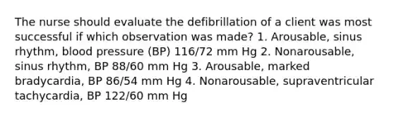 The nurse should evaluate the defibrillation of a client was most successful if which observation was made? 1. Arousable, sinus rhythm, blood pressure (BP) 116/72 mm Hg 2. Nonarousable, sinus rhythm, BP 88/60 mm Hg 3. Arousable, marked bradycardia, BP 86/54 mm Hg 4. Nonarousable, supraventricular tachycardia, BP 122/60 mm Hg