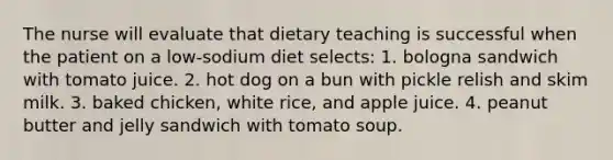 The nurse will evaluate that dietary teaching is successful when the patient on a low-sodium diet selects: 1. bologna sandwich with tomato juice. 2. hot dog on a bun with pickle relish and skim milk. 3. baked chicken, white rice, and apple juice. 4. peanut butter and jelly sandwich with tomato soup.