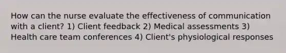 How can the nurse evaluate the effectiveness of communication with a client? 1) Client feedback 2) Medical assessments 3) Health care team conferences 4) Client's physiological responses