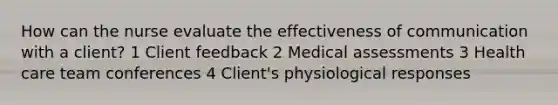 How can the nurse evaluate the effectiveness of communication with a client? 1 Client feedback 2 Medical assessments 3 Health care team conferences 4 Client's physiological responses