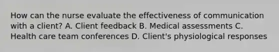 How can the nurse evaluate the effectiveness of communication with a client? A. Client feedback B. Medical assessments C. Health care team conferences D. Client's physiological responses