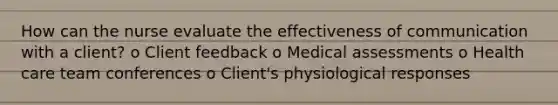 How can the nurse evaluate the effectiveness of communication with a client? o Client feedback o Medical assessments o Health care team conferences o Client's physiological responses