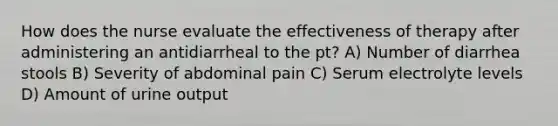 How does the nurse evaluate the effectiveness of therapy after administering an antidiarrheal to the pt? A) Number of diarrhea stools B) Severity of abdominal pain C) Serum electrolyte levels D) Amount of urine output