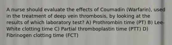 A nurse should evaluate the effects of Coumadin (Warfarin), used in the treatment of deep vein thrombosis, by looking at the results of which laboratory test? A) Prothrombin time (PT) B) Lee-White clotting time C) Partial thromboplastin time (PTT) D) Fibrinogen clotting time (FCT)