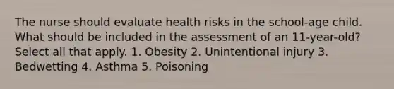 The nurse should evaluate health risks in the school-age child. What should be included in the assessment of an 11-year-old? Select all that apply. 1. Obesity 2. Unintentional injury 3. Bedwetting 4. Asthma 5. Poisoning