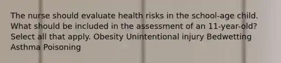 The nurse should evaluate health risks in the school-age child. What should be included in the assessment of an 11-year-old? Select all that apply. Obesity Unintentional injury Bedwetting Asthma Poisoning