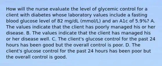 How will the nurse evaluate the level of glycemic control for a client with diabetes whose laboratory values include a fasting blood glucose level of 82 mg/dL (mmol/L) and an A1c of 5.9%? A. The values indicate that the client has poorly managed his or her disease. B. The values indicate that the client has managed his or her disease well. C. The client's glucose control for the past 24 hours has been good but the overall control is poor. D. The client's glucose control for the past 24 hours has been poor but the overall control is good.