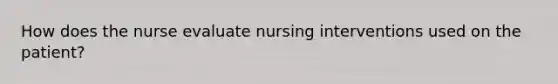 How does the nurse evaluate nursing interventions used on the patient?