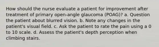 How should the nurse evaluate a patient for improvement after treatment of primary open-angle glaucoma (POAG)? a. Question the patient about blurred vision. b. Note any changes in the patient's visual field. c. Ask the patient to rate the pain using a 0 to 10 scale. d. Assess the patient's depth perception when climbing stairs.