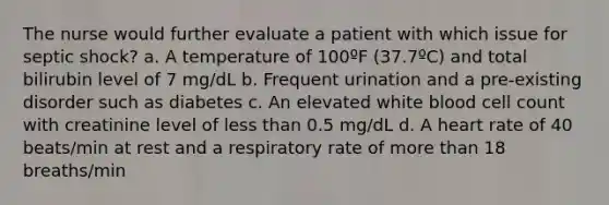 The nurse would further evaluate a patient with which issue for septic shock? a. A temperature of 100ºF (37.7ºC) and total bilirubin level of 7 mg/dL b. Frequent urination and a pre-existing disorder such as diabetes c. An elevated white blood cell count with creatinine level of less than 0.5 mg/dL d. A heart rate of 40 beats/min at rest and a respiratory rate of more than 18 breaths/min