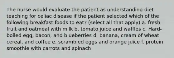 The nurse would evaluate the patient as understanding diet teaching for celiac disease if the patient selected which of the following breakfast foods to eat? (select all that apply) a. fresh fruit and oatmeal with milk b. tomato juice and waffles c. Hard-boiled egg, bacon, and blueberries d. banana, cream of wheat cereal, and coffee e. scrambled eggs and orange juice f. protein smoothie with carrots and spinach