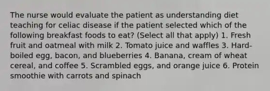 The nurse would evaluate the patient as understanding diet teaching for celiac disease if the patient selected which of the following breakfast foods to eat? (Select all that apply) 1. Fresh fruit and oatmeal with milk 2. Tomato juice and waffles 3. Hard-boiled egg, bacon, and blueberries 4. Banana, cream of wheat cereal, and coffee 5. Scrambled eggs, and orange juice 6. Protein smoothie with carrots and spinach