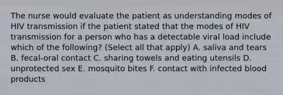 The nurse would evaluate the patient as understanding modes of HIV transmission if the patient stated that the modes of HIV transmission for a person who has a detectable viral load include which of the following? (Select all that apply) A. saliva and tears B. fecal-oral contact C. sharing towels and eating utensils D. unprotected sex E. mosquito bites F. contact with infected blood products