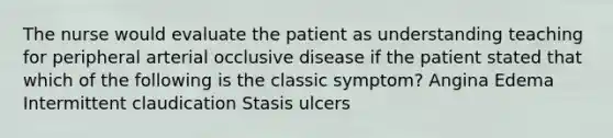 The nurse would evaluate the patient as understanding teaching for peripheral arterial occlusive disease if the patient stated that which of the following is the classic symptom? Angina Edema Intermittent claudication Stasis ulcers