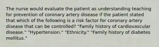 The nurse would evaluate the patient as understanding teaching for prevention of coronary artery disease if the patient stated that which of the following is a risk factor for coronary artery disease that can be controlled? "Family history of cardiovascular disease." "Hypertension." "Ethnicity." "Family history of diabetes mellitus."