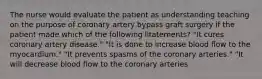 The nurse would evaluate the patient as understanding teaching on the purpose of coronary artery bypass graft surgery if the patient made which of the following litatements? "It cures coronary artery disease." "It is done to increase blood flow to the myocardium." "It prevents spasms of the coronary arteries." "It will decrease blood flow to the coronary arteries