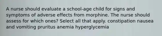 A nurse should evaluate a school-age child for signs and symptoms of adverse effects from morphine. The nurse should assess for which ones? Select all that apply. constipation nausea and vomiting pruritus anemia hyperglycemia