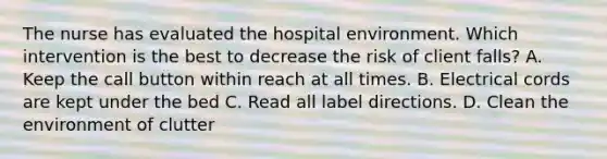 The nurse has evaluated the hospital environment. Which intervention is the best to decrease the risk of client falls? A. Keep the call button within reach at all times. B. Electrical cords are kept under the bed C. Read all label directions. D. Clean the environment of clutter