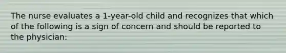 The nurse evaluates a 1-year-old child and recognizes that which of the following is a sign of concern and should be reported to the physician: