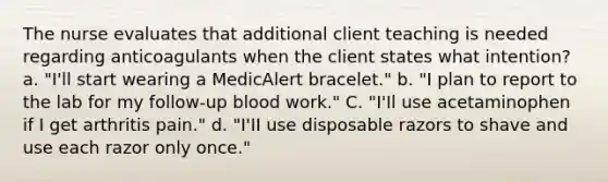 The nurse evaluates that additional client teaching is needed regarding anticoagulants when the client states what intention? a. "I'll start wearing a MedicAlert bracelet." b. "I plan to report to the lab for my follow-up blood work." C. "I'Il use acetaminophen if I get arthritis pain." d. "I'II use disposable razors to shave and use each razor only once."