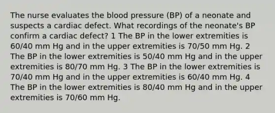 The nurse evaluates the blood pressure (BP) of a neonate and suspects a cardiac defect. What recordings of the neonate's BP confirm a cardiac defect? 1 The BP in the lower extremities is 60/40 mm Hg and in the upper extremities is 70/50 mm Hg. 2 The BP in the lower extremities is 50/40 mm Hg and in the upper extremities is 80/70 mm Hg. 3 The BP in the lower extremities is 70/40 mm Hg and in the upper extremities is 60/40 mm Hg. 4 The BP in the lower extremities is 80/40 mm Hg and in the upper extremities is 70/60 mm Hg.