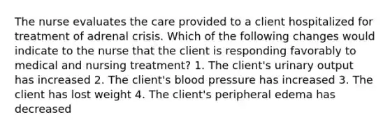 The nurse evaluates the care provided to a client hospitalized for treatment of adrenal crisis. Which of the following changes would indicate to the nurse that the client is responding favorably to medical and nursing treatment? 1. The client's urinary output has increased 2. The client's blood pressure has increased 3. The client has lost weight 4. The client's peripheral edema has decreased