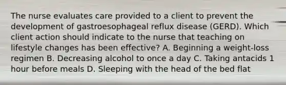 The nurse evaluates care provided to a client to prevent the development of gastroesophageal reflux disease​ (GERD). Which client action should indicate to the nurse that teaching on lifestyle changes has been​ effective? A. Beginning a​ weight-loss regimen B. Decreasing alcohol to once a day C. Taking antacids 1 hour before meals D. Sleeping with the head of the bed flat