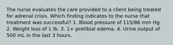 The nurse evaluates the care provided to a client being treated for adrenal crisis. Which finding indicates to the nurse that treatment was successful? 1. Blood pressure of 115/86 mm Hg. 2. Weight loss of 1 lb. 3. 1+ pretibial edema. 4. Urine output of 500 mL in the last 3 hours.