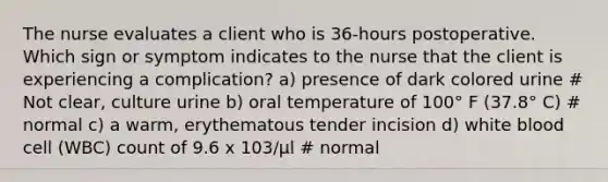 The nurse evaluates a client who is 36-hours postoperative. Which sign or symptom indicates to the nurse that the client is experiencing a complication? a) presence of dark colored urine # Not clear, culture urine b) oral temperature of 100° F (37.8° C) # normal c) a warm, erythematous tender incision d) white blood cell (WBC) count of 9.6 x 103/μl # normal