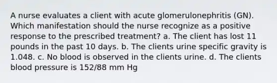 A nurse evaluates a client with acute glomerulonephritis (GN). Which manifestation should the nurse recognize as a positive response to the prescribed treatment? a. The client has lost 11 pounds in the past 10 days. b. The clients urine specific gravity is 1.048. c. No blood is observed in the clients urine. d. The clients blood pressure is 152/88 mm Hg