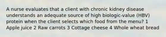 A nurse evaluates that a client with chronic kidney disease understands an adequate source of high biologic-value (HBV) protein when the client selects which food from the menu? 1 Apple juice 2 Raw carrots 3 Cottage cheese 4 Whole wheat bread