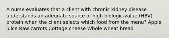 A nurse evaluates that a client with chronic kidney disease understands an adequate source of high biologic-value (HBV) protein when the client selects which food from the menu? Apple juice Raw carrots Cottage cheese Whole wheat bread