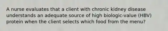 A nurse evaluates that a client with chronic kidney disease understands an adequate source of high biologic-value (HBV) protein when the client selects which food from the menu?