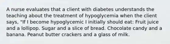 A nurse evaluates that a client with diabetes understands the teaching about the treatment of hypoglycemia when the client says, "If I become hypoglycemic I initially should eat: Fruit juice and a lollipop. Sugar and a slice of bread. Chocolate candy and a banana. Peanut butter crackers and a glass of milk.