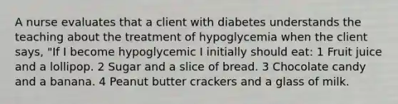 A nurse evaluates that a client with diabetes understands the teaching about the treatment of hypoglycemia when the client says, "If I become hypoglycemic I initially should eat: 1 Fruit juice and a lollipop. 2 Sugar and a slice of bread. 3 Chocolate candy and a banana. 4 Peanut butter crackers and a glass of milk.