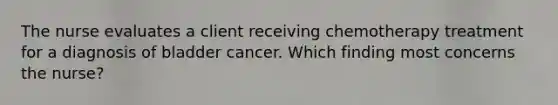 The nurse evaluates a client receiving chemotherapy treatment for a diagnosis of bladder cancer. Which finding most concerns the nurse?