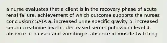 a nurse evaluates that a client is in the recovery phase of acute renal failure. achievement of which outcome supports the nurses conclusion? SATA a. increased urine specific gravity b. increased serum creatinine level c. decreased serum potassium level d. absence of nausea and vomiting e. absence of muscle twitching