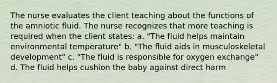 The nurse evaluates the client teaching about the functions of the amniotic fluid. The nurse recognizes that more teaching is required when the client states: a. "The fluid helps maintain environmental temperature" b. "The fluid aids in musculoskeletal development" c. "The fluid is responsible for oxygen exchange" d. The fluid helps cushion the baby against direct harm