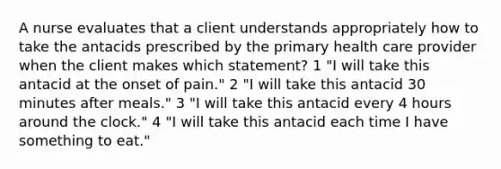 A nurse evaluates that a client understands appropriately how to take the antacids prescribed by the primary health care provider when the client makes which statement? 1 "I will take this antacid at the onset of pain." 2 "I will take this antacid 30 minutes after meals." 3 "I will take this antacid every 4 hours around the clock." 4 "I will take this antacid each time I have something to eat."