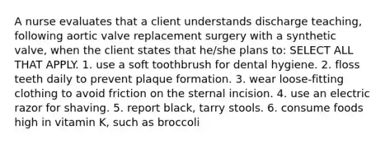 A nurse evaluates that a client understands discharge teaching, following aortic valve replacement surgery with a synthetic valve, when the client states that he/she plans to: SELECT ALL THAT APPLY. 1. use a soft toothbrush for dental hygiene. 2. floss teeth daily to prevent plaque formation. 3. wear loose-fitting clothing to avoid friction on the sternal incision. 4. use an electric razor for shaving. 5. report black, tarry stools. 6. consume foods high in vitamin K, such as broccoli