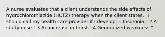 A nurse evaluates that a client understands the side effects of hydrochlorothiazide (HCTZ) therapy when the client states, "I should call my health care provider if I develop: 1.Insomnia." 2.A stuffy nose." 3.An increase in thirst." 4.Generalized weakness."