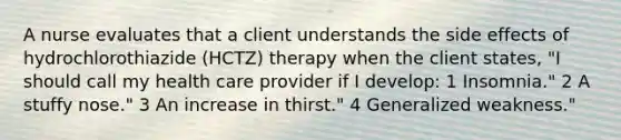 A nurse evaluates that a client understands the side effects of hydrochlorothiazide (HCTZ) therapy when the client states, "I should call my health care provider if I develop: 1 Insomnia." 2 A stuffy nose." 3 An increase in thirst." 4 Generalized weakness."